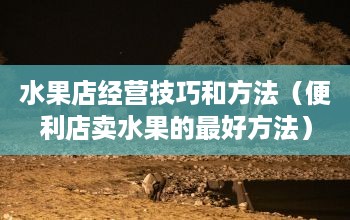 水果店經營技巧和方法賣水果的最好方法，小編費勁千辛萬苦
